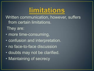 Written communication, however, suffers
from certain limitations.
They are:
• more time-consuming,
• confusion and interpretation.
• no face-to-face discussion
• doubts may not be clarified.
• Maintaining of secrecy
 