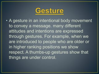 • A gesture in an intentional body movement
to convey a message. many different
attitudes and intentions are expressed
through gestures. For example, when we
are introduced to people who are older or
in higher ranking positions we show
respect. A thumbs-up gestures show that
things are under control.
 