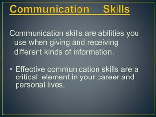 Communication skills are abilities you
use when giving and receiving
different kinds of information.
• Effective communication skills are a
critical element in your career and
personal lives.
 
