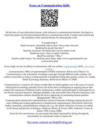 Essay on Communication Skills
On the basis of your observation discuss, with reference to communication theories, the degree to
which the people involved demonstrated effective communication skills. Compare and contrast also
the usefulness of the selected theories for analyzing the event.
''I couldn't help it'
DarylI am upset. Somebody told my boss I have a part–time job.
SmithAnd he doesn't like that ?
DarylNo, he doesn't. He thinks that I am too tired to work.
SmithI am sorry. I have to admit I told him.
DarylYou told him ? Why ?
SmithI couldn't help it. He asked me point–blank. (http://www.englishdaily626.com
/conversation.php)
Every single one has its ability to communicate with one another, communication skills...show more
content...
(communication. Office of superintendent of Public instruction. Retrieved on March 14.)
Communication is the articulation of sending a message, through different media whether it be
verbal or nonverbal, as long as a being transmits a though provoking idea, gesture, action, etc. (media.
Online Etymology dictionary. Retrieved on March 14, 2008)
Communication is central to all of these worlds (that we build together), not in the sense of control,
which positivist ontology naturally favors, but in the sense of dialoguing an ongoing process that
respects the autonomy of different reality constructions, enables each participant to interrogate his or
her history and grow beyond it. Dialogue probably is the most noble form of human interaction, and
communication scholars should be the first to appreciate its outstanding human qualities.
(Krippendorff, 1989, p. 94)
Communication scholars have intensified their interest in theories of dialogue during the past 20
years, finding and creating applications in interpersonal, organizational, intercultural, rhetorical,
media, community, and performance settings (see, e.g., the earlier collections of essays we edited
on the theory and practice of dialogue–Anderson, Baxter, & Cissna, 2004; Anderson, Cissna, &
Arnett, 1994; Cissna, 2000).
From the first conversation, we can assume that Daryl expressed his feeling through the
conversation, he used decent words to express his
Get more content on HelpWriting.net
 