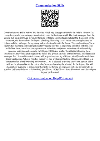Communication Skills
Communications Skills Reflect and describe which key concepts and topics in Federal Income Tax
course have made you a stronger candidate to enter the business world. The basic concepts from the
course that have improved my understanding of federal income taxes include: the discussion on the
estate tax, the debate about the impact of raising / lowering taxes, issues concerning income tax
reform and the challenges facing many independent auditors in the future. The combination of these
factors has made me a stronger candidate by seeing how this is impacting a number of firms. This
will allow me to introduce concepts that can help these companies to address critical needs by:
imposing strict internal controls. (Wolfman, 2008) Any kind of firm that is following these
practices will have less challenges in the future and greater amounts of transparency. The ideas and
concepts that I learned from this course will help to improve my ability to identify and troubleshoot
these weaknesses. When a firm has executives that are taking this kind of focus, it will lead to a
transformation of the operating environment. This is because everyone knows that certain issues
will not be tolerated (with the potential of someone blowing the whistle). In the future, this will
change how everyone is conducting their jobs by: having an emphasis on being as forthright as
possible (with the different stakeholders). (Wolfman, 2008) Discuss how this course has affected you
in your professional
Get more content on HelpWriting.net
 