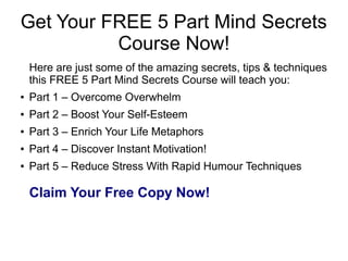 Get Your FREE 5 Part Mind Secrets
Course Now!
Here are just some of the amazing secrets, tips & techniques
this FREE 5 Part Mind Secrets Course will teach you:
● Part 1 – Overcome Overwhelm
● Part 2 – Boost Your Self-Esteem
● Part 3 – Enrich Your Life Metaphors
● Part 4 – Discover Instant Motivation!
● Part 5 – Reduce Stress With Rapid Humour Techniques
Claim Your Free Copy Now!
 