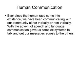 Human Communication
● Ever since the human race came into
existence, we have been communicating with
our community either verbally or non-verbally.
With the advent of speech and language,
communication gave us complex systems to
talk and get our messages across to the others.
 