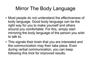 Mirror The Body Language
● Most people do not understand the effectiveness of
body language. Good body language can be the
right way for you to make yourself and others
around you comfortable. For this, simply start
mirroring the body language of the person you wish
to talk to.
● This signals their brain that you are interested and
the communication may then take place. Even
during verbal communication, you can keep
following this trick for improved results.
 