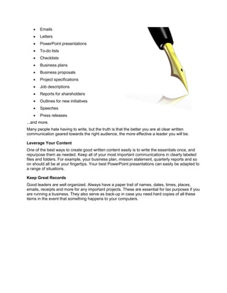  Emails
 Letters
 PowerPoint presentations
 To-do lists
 Checklists
 Business plans
 Business proposals
 Project specifications
 Job descriptions
 Reports for shareholders
 Outlines for new initiatives
 Speeches
 Press releases
...and more.
Many people hate having to write, but the truth is that the better you are at clear written
communication geared towards the right audience, the more effective a leader you will be.
Leverage Your Content
One of the best ways to create good written content easily is to write the essentials once, and
repurpose them as needed. Keep all of your most important communications in clearly labeled
files and folders. For example, your business plan, mission statement, quarterly reports and so
on should all be at your fingertips. Your best PowerPoint presentations can easily be adapted to
a range of situations.
Keep Great Records
Good leaders are well organized. Always have a paper trail of names, dates, times, places,
emails, receipts and more for any important projects. These are essential for tax purposes if you
are running a business. They also serve as back-up in case you need hard copies of all these
items in the event that something happens to your computers.
 