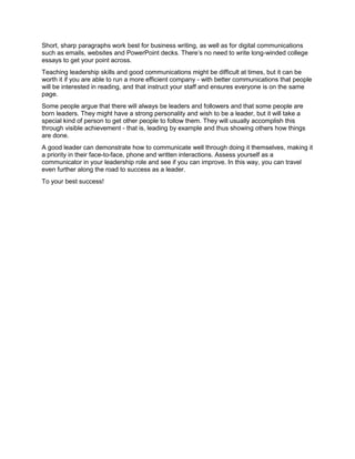 Short, sharp paragraphs work best for business writing, as well as for digital communications
such as emails, websites and PowerPoint decks. There’s no need to write long-winded college
essays to get your point across.
Teaching leadership skills and good communications might be difficult at times, but it can be
worth it if you are able to run a more efficient company - with better communications that people
will be interested in reading, and that instruct your staff and ensures everyone is on the same
page.
Some people argue that there will always be leaders and followers and that some people are
born leaders. They might have a strong personality and wish to be a leader, but it will take a
special kind of person to get other people to follow them. They will usually accomplish this
through visible achievement - that is, leading by example and thus showing others how things
are done.
A good leader can demonstrate how to communicate well through doing it themselves, making it
a priority in their face-to-face, phone and written interactions. Assess yourself as a
communicator in your leadership role and see if you can improve. In this way, you can travel
even further along the road to success as a leader.
To your best success!
 