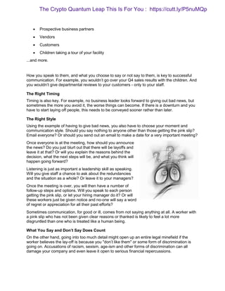  Prospective business partners
 Vendors
 Customers
 Children taking a tour of your facility
...and more.
How you speak to them, and what you choose to say or not say to them, is key to successful
communication. For example, you wouldn’t go over your Q4 sales results with the children. And
you wouldn’t give departmental reviews to your customers - only to your staff.
The Right Timing
Timing is also key. For example, no business leader looks forward to giving out bad news, but
sometimes the more you avoid it, the worse things can become. If there is a downturn and you
have to start laying off people, this needs to be conveyed sooner rather than later.
The Right Style
Using the example of having to give bad news, you also have to choose your moment and
communication style. Should you say nothing to anyone other than those getting the pink slip?
Email everyone? Or should you send out an email to make a date for a very important meeting?
Once everyone is at the meeting, how should you announce
the news? Do you just blurt out that there will be layoffs and
leave it at that? Or will you explain the reasons behind the
decision, what the next steps will be, and what you think will
happen going forward?
Listening is just as important a leadership skill as speaking.
Will you give staff a chance to ask about the redundancies
and the situation as a whole? Or leave it to your managers?
Once the meeting is over, you will then have a number of
follow-up steps and options. Will you speak to each person
getting the pink slip, or let your hiring manager do it? Or will
these workers just be given notice and no-one will say a word
of regret or appreciation for all their past efforts?
Sometimes communication, for good or ill, comes from not saying anything at all. A worker with
a pink slip who has not been given clear reasons or thanked is likely to feel a lot more
disgruntled than one who is treated like a human being.
What You Say and Don’t Say Does Count
On the other hand, going into too much detail might open up an entire legal minefield if the
worker believes the lay-off is because you "don’t like them" or some form of discrimination is
going on. Accusations of racism, sexism, age-ism and other forms of discrimination can all
damage your company and even leave it open to serious financial repercussions.
The Crypto Quantum Leap This Is For You : https://cutt.ly/P5nuMQp
 