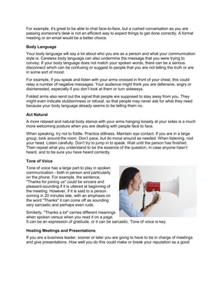 For example, it's great to be able to chat face-to-face, but a rushed conversation as you are
passing someone's desk is not an efficient way to expect things to get done correctly. A formal
meeting or an email would be a better choice.
Body Language
Your body language will say a lot about who you are as a person and what your communication
style is. Careless body language can also undermine the message that you were trying to
convey. If your body language does not match your spoken words, there can be a serious
disconnect which can be confusing or suggest to people that you are not telling the truth or are
in some sort of mood.
For example, if you speak and listen with your arms crossed in front of your chest, this could
relay a number of negative messages. Your audience might think you are defensive, angry or
disinterested, especially if you don’t look at them or turn sideways.
Folded arms also send out the signal that people are supposed to stay away from you. They
might even indicate stubbornness or refusal, so that people may never ask for what they need
because your body language already seems to be telling them no.
Act Natural
A more relaxed and natural body stance with your arms hanging loosely at your sides is a much
more welcoming posture when you are dealing with people face to face.
When speaking, try not to fiddle. Practice stillness. Maintain eye contact. If you are in a large
group, look around the room. Don’t pace, but do move around as needed. When listening, nod
your head. Listen carefully. Don’t try to jump in to speak. Wait until the person has finished.
Then repeat what you understand to be the essence of the question, in case anyone hasn’t
heard, and to be sure you have heard correctly.
Tone of Voice
Tone of voice has a large part to play in spoken
communication - both in person and particularly
on the phone. For example, the sentence,
"Thanks for joining us" could be sincere and
pleasant-sounding if it is uttered at beginning of
the meeting. However, if it is said to a person
coming in 20 minutes late, with an emphasis on
the word "Thanks" it can come off as sounding
very sarcastic and perhaps even rude.
Similarly, "Thanks a lot" carries different meanings
when spoken versus when you read it on a page.
It can be an expression of gratitude, or it can be sarcastic. Tone of voice is key.
Hosting Meetings and Presentations
If you are a business leader, sooner or later you are going to have to be in charge of meetings
and give presentations. How well you do this could make or break your reputation as a good
 