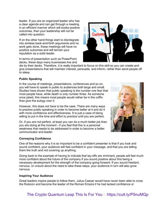 leader. If you are an organized leader who has
a clear agenda and can get through a meeting
in an efficient manner which will evoke positive
outcomes, then your leadership will not be
called into question.
If on the other hand things start to disintegrate
into aimless back-and-forth arguments and no
work gets done, these meetings will have no
positive outcomes and will tarnish your
reputation as a solid leader.
In terms of presentation such as PowerPoint
decks, these days many businesses live and
die by their decks. Therefore, it is really important to focus on this skill so you can create and
give presentations that will maintain interest, persuade, and inform, rather than send people off
to sleep.
Public Speaking
In the course of meetings, presentations, conferences and so on,
you will have to speak in public to audiences both large and small.
Studies have shown that public speaking is the number one fear that
most people have, while death is only number three. As someone
once joked, this means most people would rather be in the coffin
than give the eulogy over it.
However, this does not have to be the case. There are many ways
to practice public speaking in order to become better at it and do it
with more confidence and effectiveness. It is just a case of being
willing to put in the time and effort to practice until you are perfect.
Or, if you are not perfect, at least you can do a much better job than
you are doing at the moment - if you feel that this is a personal
weakness that needs to be addressed in order to become a better
communicator and leader.
Conveying Confidence
One of the reasons why it is so important to be a confident presenter is that if you look and
sound confident, your audience will feel confident in your message, and that you are telling
them the truth and not covering up anything.
Going back to the example of having to indicate that lay-offs are imminent, people will feel much
more confident about the future of the company if you sound positive about this being a
necessary development for the strength of the company going forward. If you sound hesitant,
nervous, or unsure about the need to take these steps, your audience in turn will also grow
nervous.
Inspiring Your Audience
Great leaders inspire people to follow them. Julius Caesar would have never been able to cross
the Rubicon and become the leader of the Roman Empire if he had lacked confidence or
The Crypto Quantum Leap This Is For You : https://cutt.ly/P5nuMQp
 