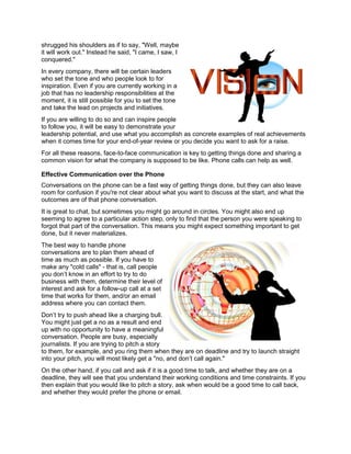 shrugged his shoulders as if to say, "Well, maybe
it will work out." Instead he said, "I came, I saw, I
conquered."
In every company, there will be certain leaders
who set the tone and who people look to for
inspiration. Even if you are currently working in a
job that has no leadership responsibilities at the
moment, it is still possible for you to set the tone
and take the lead on projects and initiatives.
If you are willing to do so and can inspire people
to follow you, it will be easy to demonstrate your
leadership potential, and use what you accomplish as concrete examples of real achievements
when it comes time for your end-of-year review or you decide you want to ask for a raise.
For all these reasons, face-to-face communication is key to getting things done and sharing a
common vision for what the company is supposed to be like. Phone calls can help as well.
Effective Communication over the Phone
Conversations on the phone can be a fast way of getting things done, but they can also leave
room for confusion if you're not clear about what you want to discuss at the start, and what the
outcomes are of that phone conversation.
It is great to chat, but sometimes you might go around in circles. You might also end up
seeming to agree to a particular action step, only to find that the person you were speaking to
forgot that part of the conversation. This means you might expect something important to get
done, but it never materializes.
The best way to handle phone
conversations are to plan them ahead of
time as much as possible. If you have to
make any "cold calls" - that is, call people
you don’t know in an effort to try to do
business with them, determine their level of
interest and ask for a follow-up call at a set
time that works for them, and/or an email
address where you can contact them.
Don’t try to push ahead like a charging bull.
You might just get a no as a result and end
up with no opportunity to have a meaningful
conversation. People are busy, especially
journalists. If you are trying to pitch a story
to them, for example, and you ring them when they are on deadline and try to launch straight
into your pitch, you will most likely get a "no, and don’t call again."
On the other hand, if you call and ask if it is a good time to talk, and whether they are on a
deadline, they will see that you understand their working conditions and time constraints. If you
then explain that you would like to pitch a story, ask when would be a good time to call back,
and whether they would prefer the phone or email.
 