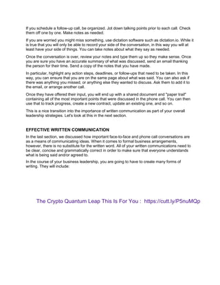 If you schedule a follow-up call, be organized. Jot down talking points prior to each call. Check
them off one by one. Make notes as needed.
If you are worried you might miss something, use dictation software such as dictation.io. While it
is true that you will only be able to record your side of the conversation, in this way you will at
least have your side of things. You can take notes about what they say as needed.
Once the conversation is over, review your notes and type them up so they make sense. Once
you are sure you have an accurate summary of what was discussed, send an email thanking
the person for their time. Send a copy of the notes that you have made.
In particular, highlight any action steps, deadlines, or follow-ups that need to be taken. In this
way, you can ensure that you are on the same page about what was said. You can also ask if
there was anything you missed, or anything else they wanted to discuss. Ask them to add it to
the email, or arrange another call.
Once they have offered their input, you will end up with a shared document and "paper trail"
containing all of the most important points that were discussed in the phone call. You can then
use that to track progress, create a new contract, update an existing one, and so on.
This is a nice transition into the importance of written communication as part of your overall
leadership strategies. Let's look at this in the next section.
EFFECTIVE WRITTEN COMMUNICATION
In the last section, we discussed how important face-to-face and phone call conversations are
as a means of communicating ideas. When it comes to formal business arrangements,
however, there is no substitute for the written word. All of your written communications need to
be clear, concise and grammatically correct in order to make sure that everyone understands
what is being said and/or agreed to.
In the course of your business leadership, you are going to have to create many forms of
writing. They will include:
The Crypto Quantum Leap This Is For You : https://cutt.ly/P5nuMQp
 
