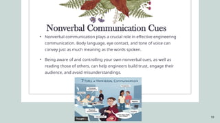 10
Nonverbal Communication Cues
• Nonverbal communication plays a crucial role in effective engineering
communication. Body language, eye contact, and tone of voice can
convey just as much meaning as the words spoken.
• Being aware of and controlling your own nonverbal cues, as well as
reading those of others, can help engineers build trust, engage their
audience, and avoid misunderstandings.
 