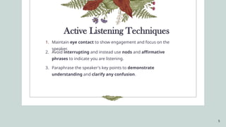 5
Active Listening Techniques
1. Maintain eye contact to show engagement and focus on the
speaker.
2. Avoid interrupting and instead use nods and affirmative
phrases to indicate you are listening.
3. Paraphrase the speaker's key points to demonstrate
understanding and clarify any confusion.
 
