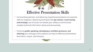 6
Effective Presentation Skills
• Commanding attention and delivering impactful presentations are essential
skills for engineers. Mastering techniques like eye contact, vocal variety,
and strategic use of visuals can elevate your ability to communicate
complex technical information clearly and persuasively.
• Practicing public speaking, developing a confident presence, and
tailoring your message to the audience are keys to effective presentations
that inform, inspire, and influence.
 
