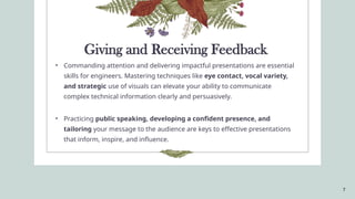 7
• Commanding attention and delivering impactful presentations are essential
skills for engineers. Mastering techniques like eye contact, vocal variety,
and strategic use of visuals can elevate your ability to communicate
complex technical information clearly and persuasively.
• Practicing public speaking, developing a confident presence, and
tailoring your message to the audience are keys to effective presentations
that inform, inspire, and influence.
Giving and Receiving Feedback
 