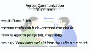 Verbal Communication
मौखिक संचार
•स्पष्ट और विनम्रता से बोलें।
•नकारात्मक या कठोर शब्दों से बचें → सकारात्मक वाक्य प्रयोग करें।
•आवाज़ का संतुलन रखें (ना बहुत ऊँ ची, ना बहुत धीमी)।
•शब्द भंडार (Vocabulary) बढ़ाएँ ताकि विचार बेहतर तरीके से व्यक्त कर सकें।
 