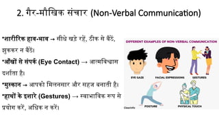 2. गैर-मौखिक संचार (Non-Verbal Communication)
•शारीरिक हाव-भाव → सीधे खड़े रहें, ठीक से बैठें,
झुककर न बैठें।
•आँखों से संपर्क (Eye Contact) → आत्मविश्वास
दर्शाता है।
•मुस्कान → आपको मिलनसार और सहज बनाती है।
•हाथों के इशारे (Gestures) → स्वाभाविक रूप से
प्रयोग करें, अधिक न करें।
 