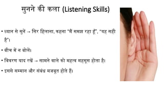 सुनने की कला (Listening Skills)
• ध्यान से सुनें → सिर हिलाना, “ ”
कहना मैं समझ रहा हूँ , “यह सही
”
है ।
• बीच में न बोलें।
• विवरण याद रखें → सामने वाले को महत्व महसूस होता है।
• इससे सम्मान और संबंध मजबूत होते हैं।
 