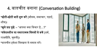 4. बातचीत बनाना (Conversation Building)
•छोटी-छोटी बातें शुरू करें (मौसम, समाचार, पढ़ाई,
शौक)।
•खुले प्रश्न पूछें → “आपका क्या विचार है…?”
•संवेदनशील या नकारात्मक विषयों से बचें (धर्म,
राजनीति, चुगली)।
•बातचीत हमेशा विनम्रता से समाप्त करें।
 