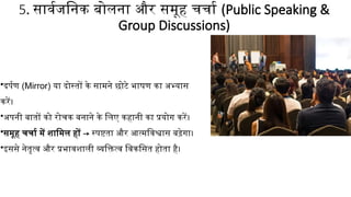 5. सार्वजनिक बोलना और समूह चर्चा (Public Speaking &
Group Discussions)
•दर्पण (Mirror) या दोस्तों के सामने छोटे भाषण का अभ्यास
करें।
•अपनी बातों को रोचक बनाने के लिए कहानी का प्रयोग करें।
•समूह चर्चा में शामिल हों → स्पष्टता और आत्मविश्वास बढ़ेगा।
•इससे नेतृत्व और प्रभावशाली व्यक्तित्व विकसित होता है।
 