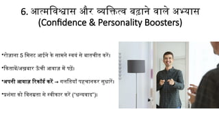 6. आत्मविश्वास और व्यक्तित्व बढ़ाने वाले अभ्यास
(Confidence & Personality Boosters)
•रोज़ाना 5 मिनट आईने के सामने स्वयं से बातचीत करें।
•किताबें/अख़बार ऊँ ची आवाज़ में पढ़ें।
•अपनी आवाज़ रिकॉर्ड करें → गलतियाँ पहचानकर सुधारें।
•प्रशंसा को विनम्रता से स्वीकार करें (“धन्यवाद”)।
 