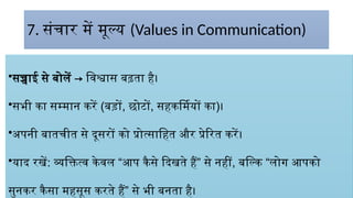 7. संचार में मूल्य (Values in Communication)
•सच्चाई से बोलें → विश्वास बढ़ता है।
•सभी का सम्मान करें (बड़ों, छोटों, सहकर्मियों का)।
•अपनी बातचीत से दूसरों को प्रोत्साहित और प्रेरित करें।
•याद रखें: व्यक्तित्व केवल “आप कैसे दिखते हैं” से नहीं, बल्कि “लोग आपको
सुनकर कैसा महसूस करते हैं” से भी बनता है।
 