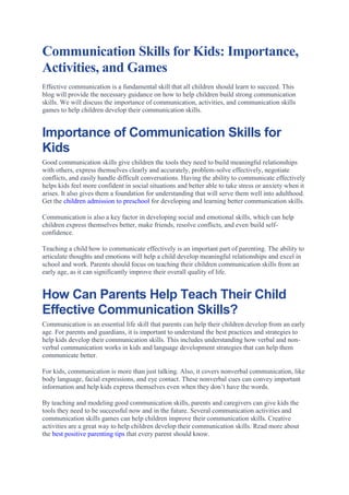 Communication Skills for Kids: Importance,
Activities, and Games
Effective communication is a fundamental skill that all children should learn to succeed. This
blog will provide the necessary guidance on how to help children build strong communication
skills. We will discuss the importance of communication, activities, and communication skills
games to help children develop their communication skills.
Importance of Communication Skills for
Kids
Good communication skills give children the tools they need to build meaningful relationships
with others, express themselves clearly and accurately, problem-solve effectively, negotiate
conflicts, and easily handle difficult conversations. Having the ability to communicate effectively
helps kids feel more confident in social situations and better able to take stress or anxiety when it
arises. It also gives them a foundation for understanding that will serve them well into adulthood.
Get the children admission to preschool for developing and learning better communication skills.
Communication is also a key factor in developing social and emotional skills, which can help
children express themselves better, make friends, resolve conflicts, and even build self-
confidence.
Teaching a child how to communicate effectively is an important part of parenting. The ability to
articulate thoughts and emotions will help a child develop meaningful relationships and excel in
school and work. Parents should focus on teaching their children communication skills from an
early age, as it can significantly improve their overall quality of life.
How Can Parents Help Teach Their Child
Effective Communication Skills?
Communication is an essential life skill that parents can help their children develop from an early
age. For parents and guardians, it is important to understand the best practices and strategies to
help kids develop their communication skills. This includes understanding how verbal and non-
verbal communication works in kids and language development strategies that can help them
communicate better.
For kids, communication is more than just talking. Also, it covers nonverbal communication, like
body language, facial expressions, and eye contact. These nonverbal cues can convey important
information and help kids express themselves even when they don’t have the words.
By teaching and modeling good communication skills, parents and caregivers can give kids the
tools they need to be successful now and in the future. Several communication activities and
communication skills games can help children improve their communication skills. Creative
activities are a great way to help children develop their communication skills. Read more about
the best positive parenting tips that every parent should know.
 