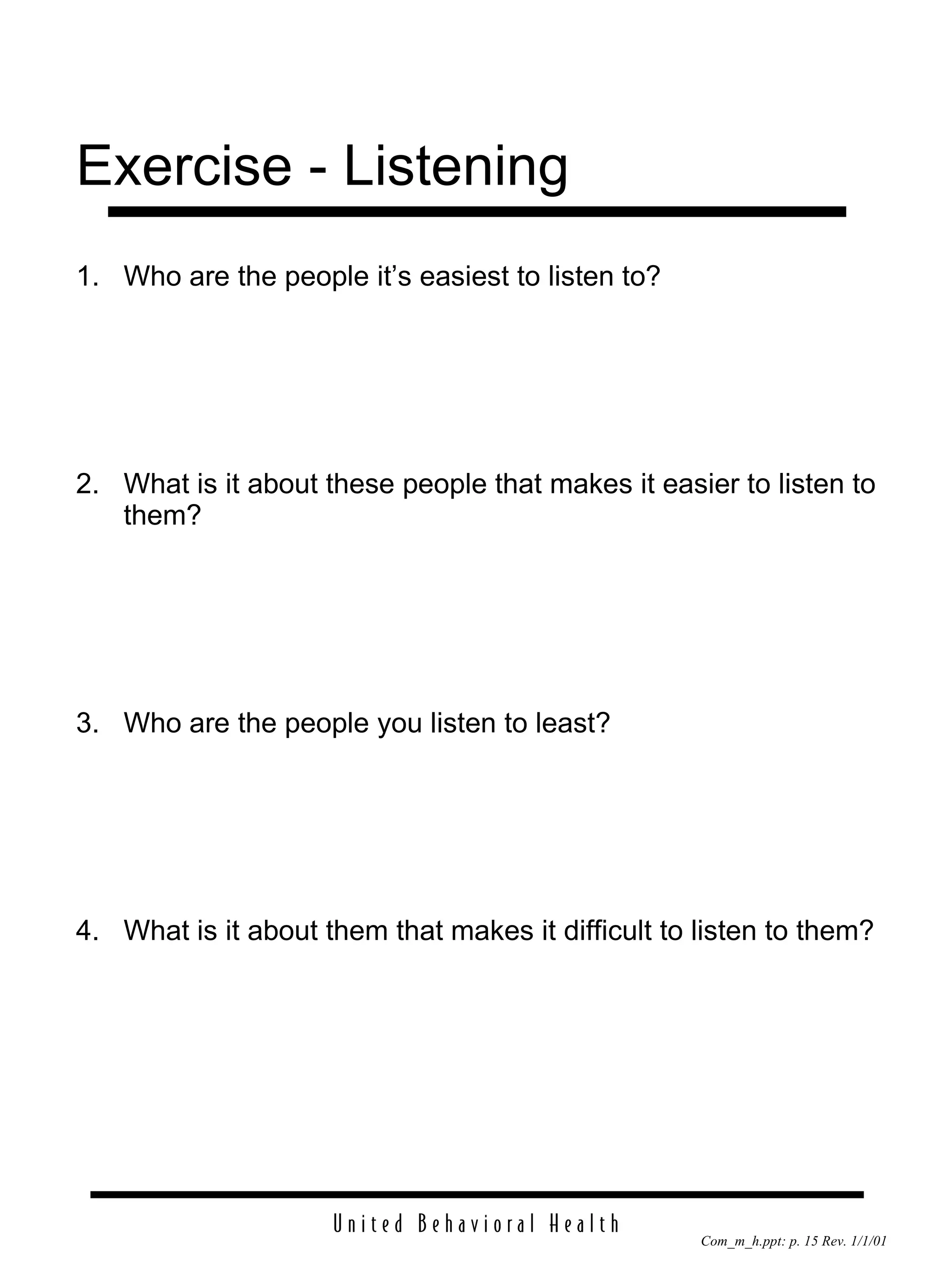 Exercise - Listening 1. Who are the people it’s easiest to listen to? 2. What is it about these people that makes it easier to listen to them? 3. Who are the people you listen to least? 4. What is it about them that makes it difficult to listen to them? 