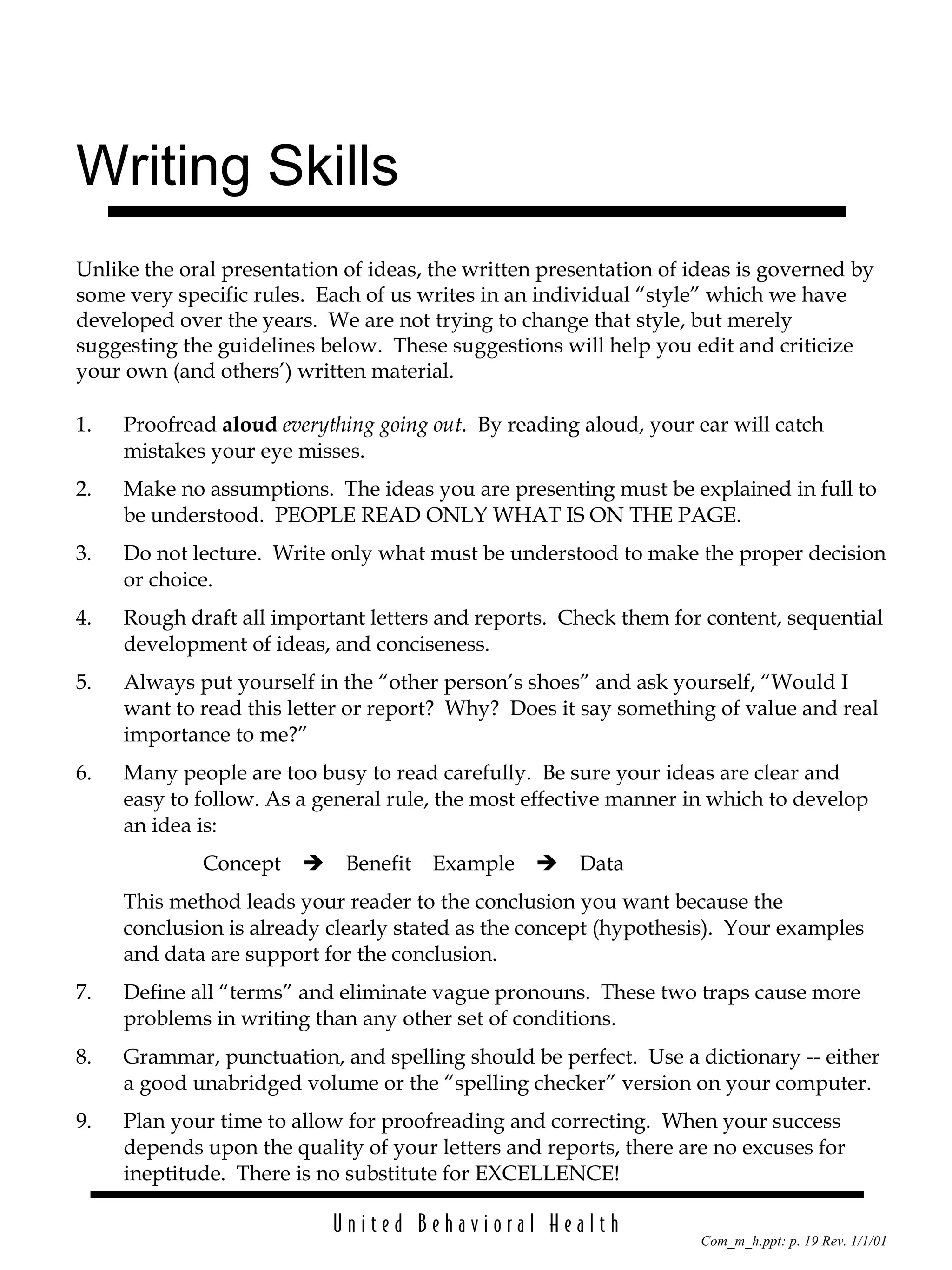 Writing Skills 1. Proofread  aloud   everything going out .  By reading aloud, your ear will catch mistakes your eye misses. 2. Make no assumptions.  The ideas you are presenting must be explained in full to be understood.  PEOPLE READ ONLY WHAT IS ON THE PAGE. 3. Do not lecture.  Write only what must be understood to make the proper decision or choice. 4. Rough draft all important letters and reports.  Check them for content, sequential development of ideas, and conciseness. 5. Always put yourself in the “other person’s shoes” and ask yourself, “Would I want to read this letter or report?  Why?  Does it say something of value and real importance to me?” 6. Many people are too busy to read carefully.  Be sure your ideas are clear and easy to follow. As a general rule, the most effective manner in which to develop an idea is: Concept  Benefit  Example  Data This method leads your reader to the conclusion you want because the conclusion is already clearly stated as the concept (hypothesis).  Your examples and data are support for the conclusion. 7. Define all “terms” and eliminate vague pronouns.  These two traps cause more problems in writing than any other set of conditions. 8. Grammar, punctuation, and spelling should be perfect.  Use a dictionary -- either a good unabridged volume or the “spelling checker” version on your computer. 9. Plan your time to allow for proofreading and correcting.  When your success depends upon the quality of your letters and reports, there are no excuses for ineptitude.  There is no substitute for EXCELLENCE! Unlike the oral presentation of ideas, the written presentation of ideas is governed by some very specific rules.  Each of us writes in an individual “style” which we have developed over the years.  We are not trying to change that style, but merely suggesting the guidelines below.  These suggestions will help you edit and criticize your own (and others’) written material. 