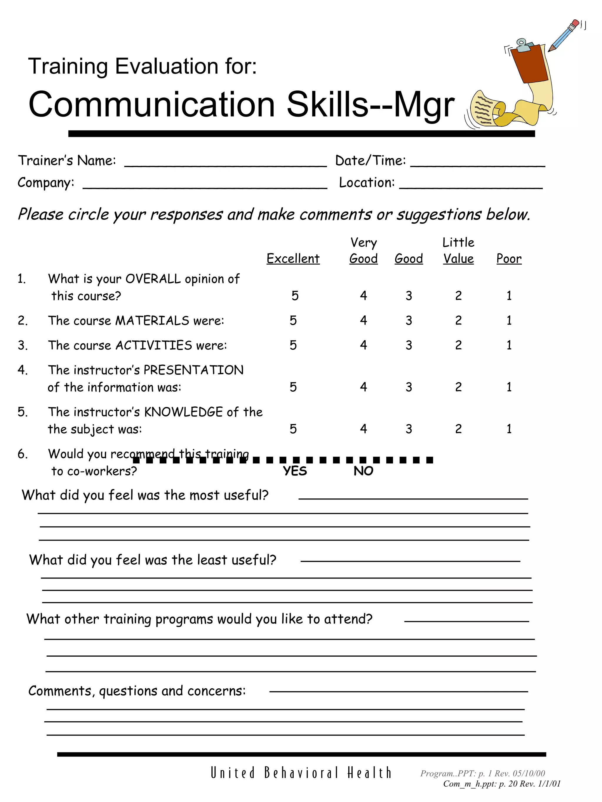 Trainer’s Name:  ________________________  Date/Time: ________________ Company:  _____________________________  Location: _________________ Please circle your responses and make comments or suggestions below. Very Little Excellent Good Good Value Poor 1. What is your OVERALL opinion of   this course?  5 4 3 2 1 2. The course MATERIALS were: 5 4 3 2 1 3. The course ACTIVITIES were: 5 4 3 2 1 4. The instructor’s PRESENTATION of the information was: 5 4 3 2 1 5. The instructor’s KNOWLEDGE of the the subject was: 5 4 3 2 1 6. Would you recommend this training   to co-workers?   YES NO Training Evaluation for:   Communication Skills--Mgr Comments, questions and concerns: What did you feel was the most useful? Program..PPT: p. 1 Rev. 05/10/00 What did you feel was the least useful? What other training programs would you like to attend? 