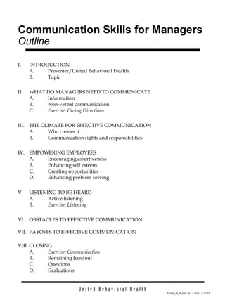 Communication Skills for Managers  Outline I. INTRODUCTION A. Presenter/United Behavioral Health B. Topic II. WHAT DO MANAGERS NEED TO COMMUNICATE A. Information B. Non-verbal communication C. Exercise: Giving Directions III. THE CLIMATE FOR EFFECTIVE COMMUNICATION A. Who creates it B. Communication rights and responsibilities IV. EMPOWERING EMPLOYEES A. Encouraging assertiveness B. Enhancing self esteem C. Creating opportunities D. Enhancing problem solving V. LISTENING TO BE HEARD A. Active listening B. Exercise: Listening VI. OBSTACLES TO EFFECTIVE COMMUNICATION VII. PAYOFFS TO EFFECTIVE COMMUNICATION VIII. CLOSING A. Exercise: Communication B. Remaining handout C. Questions D. Evaluations 