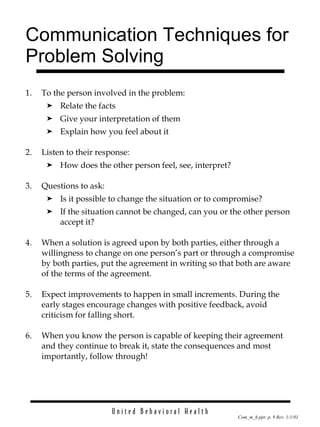 Communication Techniques for Problem Solving 1. To the person involved in the problem: Relate the facts Give your interpretation of them Explain how you feel about it 2. Listen to their response: How does the other person feel, see, interpret? 3. Questions to ask: Is it possible to change the situation or to compromise? If the situation cannot be changed, can you or the other person accept it? 4. When a solution is agreed upon by both parties, either through a willingness to change on one person’s part or through a compromise by both parties, put the agreement in writing so that both are aware of the terms of the agreement. 5. Expect improvements to happen in small increments. During the early stages encourage changes with positive feedback, avoid criticism for falling short. 6. When you know the person is capable of keeping their agreement and they continue to break it, state the consequences and most importantly, follow through! 