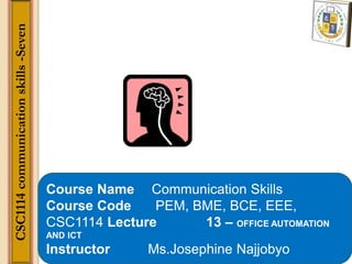 Course Name Communication Skills
Course Code PEM, BME, BCE, EEE,
CSC1114 Lecture 13 – OFFICE AUTOMATION
AND ICT
Instructor Ms.Josephine Najjobyo
CSC1114
communication
skills
-Seven
 