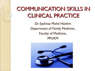 COMMUNICATION SKILLS IN
CLINICAL PRACTICE
Dr. Syahnaz Mohd Hashim
Department of Family Medicine,
Faculty of Medicine,
PPUKM

 