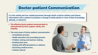 Doctor-patient Communication
It is the verbal and non-verbal processes through which a doctor obtains and shares
information with a patient to produce a change in both parties in view of their knowledge,
attitude, or behavior.
 The effective doctor-patient communication is
characterized by trust, support, clarity, and
empathy.
 The main areas of doctor-patient communication:
– Consultation process.
– Health education and counseling process.
– Problem-solving and decision-making.
– Breaking bad news.
– Dealing with difficult patients or relatives.
– Disclosing medical errors.
– Patients referral.
 