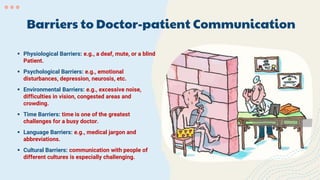 Barriers to Doctor-patient Communication
 Physiological Barriers: e.g., a deaf, mute, or a blind
Patient.
 Psychological Barriers: e.g., emotional
disturbances, depression, neurosis, etc.
 Environmental Barriers: e.g., excessive noise,
difficulties in vision, congested areas and
crowding.
 Time Barriers: time is one of the greatest
challenges for a busy doctor.
 Language Barriers: e.g., medical jargon and
abbreviations.
 Cultural Barriers: communication with people of
different cultures is especially challenging.
 