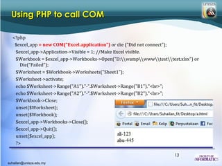 Using PHP to call COM

  <?php
   $excel_app = new COM("Excel.application") or die ("Did not connect");
   $excel_app->Application->Visible = 1; //Make Excel visible.
   $Workbook = $excel_app->Workbooks->Open("D:wampwwwtesttest.xlsx") or
     Die(“Failed");
   $Worksheet = $Workbook->Worksheets("Sheet1");
   $Worksheet->activate;
   echo $Worksheet->Range("A1")."-".$Worksheet->Range("B1")."<br>";
   echo $Worksheet->Range("A2")."-".$Worksheet->Range("B2")."<br>";
   $Workbook->Close;
   unset($Worksheet);
   unset($Workbook);
   $excel_app->Workbooks->Close();
   $excel_app->Quit();
   unset($excel_app);
   ?>

                                                                    13
suhailan@unisza.edu.my
 