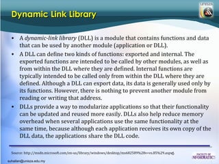 Dynamic Link Library

  • A dynamic-link library (DLL) is a module that contains functions and data
    that can be used by another module (application or DLL).
  • A DLL can define two kinds of functions: exported and internal. The
    exported functions are intended to be called by other modules, as well as
    from within the DLL where they are defined. Internal functions are
    typically intended to be called only from within the DLL where they are
    defined. Although a DLL can export data, its data is generally used only by
    its functions. However, there is nothing to prevent another module from
    reading or writing that address.
  • DLLs provide a way to modularize applications so that their functionality
    can be updated and reused more easily. DLLs also help reduce memory
    overhead when several applications use the same functionality at the
    same time, because although each application receives its own copy of the
    DLL data, the applications share the DLL code.

  Source: http://msdn.microsoft.com/en-us/library/windows/desktop/ms682589%28v=vs.85%29.aspx6

suhailan@unisza.edu.my
 