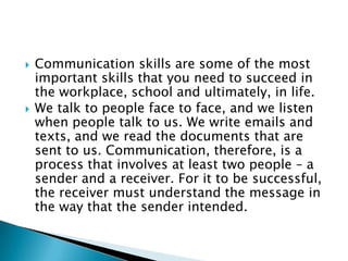    Communication skills are some of the most
    important skills that you need to succeed in
    the workplace, school and ultimately, in life.
   We talk to people face to face, and we listen
    when people talk to us. We write emails and
    texts, and we read the documents that are
    sent to us. Communication, therefore, is a
    process that involves at least two people – a
    sender and a receiver. For it to be successful,
    the receiver must understand the message in
    the way that the sender intended.
 