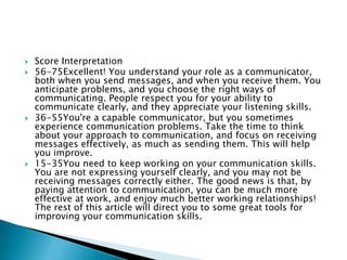    Score Interpretation
   56-75Excellent! You understand your role as a communicator,
    both when you send messages, and when you receive them. You
    anticipate problems, and you choose the right ways of
    communicating. People respect you for your ability to
    communicate clearly, and they appreciate your listening skills.
   36-55You're a capable communicator, but you sometimes
    experience communication problems. Take the time to think
    about your approach to communication, and focus on receiving
    messages effectively, as much as sending them. This will help
    you improve.
   15-35You need to keep working on your communication skills.
    You are not expressing yourself clearly, and you may not be
    receiving messages correctly either. The good news is that, by
    paying attention to communication, you can be much more
    effective at work, and enjoy much better working relationships!
    The rest of this article will direct you to some great tools for
    improving your communication skills.
 