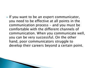    If you want to be an expert communicator,
    you need to be effective at all points in the
    communication process – and you must be
    comfortable with the different channels of
    communication. When you communicate well,
    you can be very successful. On the other
    hand, poor communicators struggle to
    develop their careers beyond a certain point.
 
