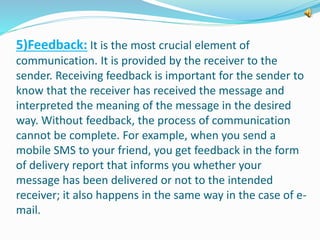 5)Feedback: It is the most crucial element of 
communication. It is provided by the receiver to the 
sender. Receiving feedback is important for the sender to 
know that the receiver has received the message and 
interpreted the meaning of the message in the desired 
way. Without feedback, the process of communication 
cannot be complete. For example, when you send a 
mobile SMS to your friend, you get feedback in the form 
of delivery report that informs you whether your 
message has been delivered or not to the intended 
receiver; it also happens in the same way in the case of e-mail. 
