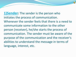 1)Sender: The sender is the person who 
initiates the process of communication. 
Whenever the sender feels that there is a need to 
communicate some information to the other 
person (receiver), he/she starts the process of 
communication. The sender must be aware of the 
purpose of the communication and the receiver's 
abilities to understand the message in terms of 
language, interest, etc. 
 