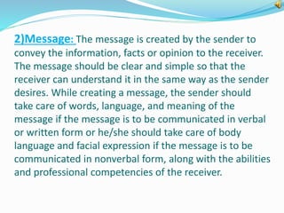 2)Message: The message is created by the sender to 
convey the information, facts or opinion to the receiver. 
The message should be clear and simple so that the 
receiver can understand it in the same way as the sender 
desires. While creating a message, the sender should 
take care of words, language, and meaning of the 
message if the message is to be communicated in verbal 
or written form or he/she should take care of body 
language and facial expression if the message is to be 
communicated in nonverbal form, along with the abilities 
and professional competencies of the receiver. 
 