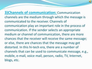 3)Channels of communication: Communication 
channels are the medium through which the message is 
communicated to the receiver. Channels of 
communication play an important role in the process of 
communication. If the sender selects an appropriate 
medium or channel of communication, there are more 
chances that the receiver will receive the same message; 
or else, there are chances that the message may get 
distorted. In this hi-tech era, there are a number of 
channels that can be used to communicate message, e.g., 
mobile, e-mail, voice mail, person, radio, TV, Internet, 
blogs, etc. 
 