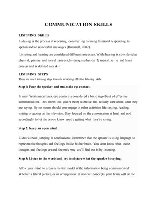 COMMUNICATION SKILLS
LISTENING SKILLS
Listening is the process of receiving, constructing meaning from and responding to
spoken and/or non-verbal messages (Brownell, 2002).
Listening and hearing are considered different processes. While hearing is considered as
physical, passive and natural process, listening is physical & mental, active and learnt
process and is defined as a skill.
LISTENING STEPS
There are nine Listening steps towards achieving effective listening skills.
Step 1: Face the speaker and maintain eye contact.
In most Western cultures, eye contact is considered a basic ingredient of effective
communication. This shows that you’re being attentive and actually care about what they
are saying. By no means should you engage in other activities like texting, reading,
writing or gazing at the television. Stay focused on the conversation at hand and nod
accordingly to let the person know you’re getting what they’re saying.
Step 2: Keep an open mind.
Listen without jumping to conclusions. Remember that the speaker is using language to
represent the thoughts and feelings inside his/her brain. You don't know what those
thoughts and feelings are and the only way you'll find out is by listening.
Step 3: Listento the words and try to picture what the speaker is saying.
Allow your mind to create a mental model of the information being communicated.
Whether a literal picture, or an arrangement of abstract concepts, your brain will do the
 