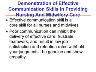 Demonstration of Effective
Communication Skills in Providing
Nursing And Midwifery Care
♦ Effective communication skill is a
core skill for all nurses and midwives
♦ Poor communication can inhibit the
delivery of effective care, frustrate
teamwork, and result in low job
satisfaction and retention rates withhold
your judgments –be genuine and show
empathy
 