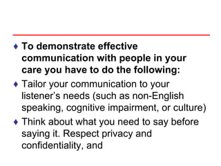 ♦ To demonstrate effective
communication with people in your
care you have to do the following:
♦ Tailor your communication to your
listener’s needs (such as non-English
speaking, cognitive impairment, or culture)
♦ Think about what you need to say before
saying it. Respect privacy and
confidentiality, and
 