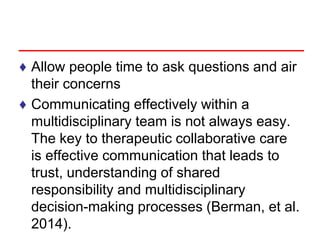 ♦ Allow people time to ask questions and air
their concerns
♦ Communicating effectively within a
multidisciplinary team is not always easy.
The key to therapeutic collaborative care
is effective communication that leads to
trust, understanding of shared
responsibility and multidisciplinary
decision-making processes (Berman, et al.
2014).
 