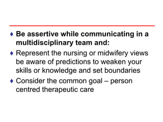 ♦ Be assertive while communicating in a
multidisciplinary team and:
♦ Represent the nursing or midwifery views
be aware of predictions to weaken your
skills or knowledge and set boundaries
♦ Consider the common goal – person
centred therapeutic care
 